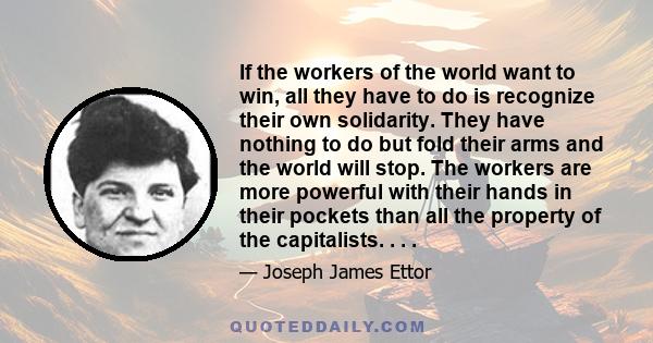 If the workers of the world want to win, all they have to do is recognize their own solidarity. They have nothing to do but fold their arms and the world will stop. The workers are more powerful with their hands in