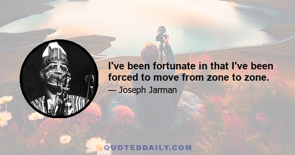 I've been fortunate in that I've been forced to move from zone to zone.