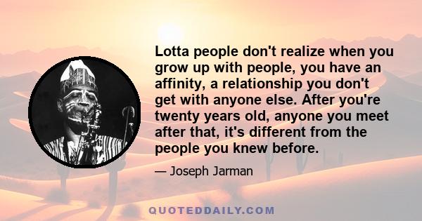 Lotta people don't realize when you grow up with people, you have an affinity, a relationship you don't get with anyone else. After you're twenty years old, anyone you meet after that, it's different from the people you 