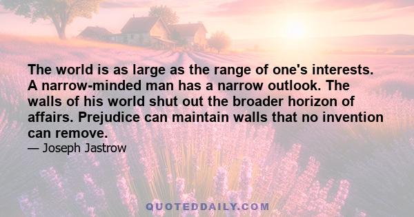 The world is as large as the range of one's interests. A narrow-minded man has a narrow outlook. The walls of his world shut out the broader horizon of affairs. Prejudice can maintain walls that no invention can remove.