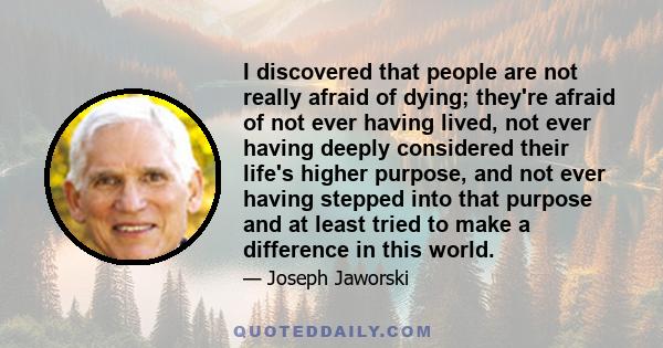 I discovered that people are not really afraid of dying; they're afraid of not ever having lived, not ever having deeply considered their life's higher purpose, and not ever having stepped into that purpose and at least 