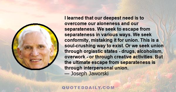 I learned that our deepest need is to overcome our aloneness and our separateness. We seek to escape from separateness in various ways. We seek conformity, mistaking it for union. This is a soul-crushing way to exist.