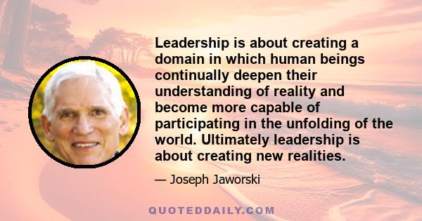 Leadership is about creating a domain in which human beings continually deepen their understanding of reality and become more capable of participating in the unfolding of the world. Ultimately leadership is about