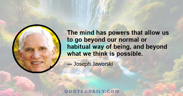 The mind has powers that allow us to go beyond our normal or habitual way of being, and beyond what we think is possible.