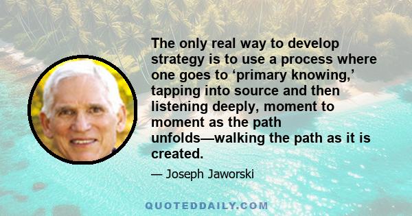 The only real way to develop strategy is to use a process where one goes to ‘primary knowing,’ tapping into source and then listening deeply, moment to moment as the path unfolds—walking the path as it is created.