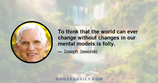 To think that the world can ever change without changes in our mental models is folly.