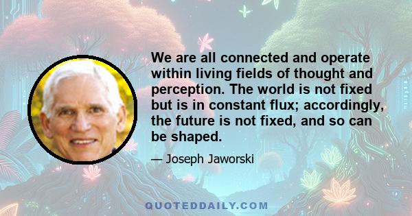 We are all connected and operate within living fields of thought and perception. The world is not fixed but is in constant flux; accordingly, the future is not fixed, and so can be shaped.