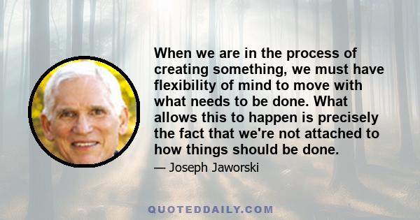 When we are in the process of creating something, we must have flexibility of mind to move with what needs to be done. What allows this to happen is precisely the fact that we're not attached to how things should be