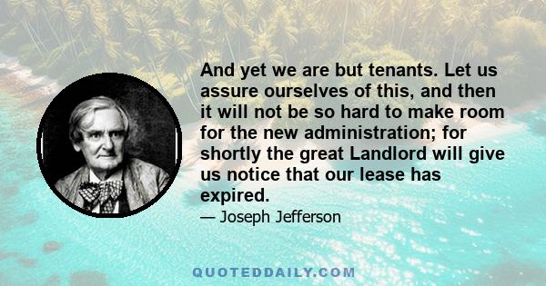 And yet we are but tenants. Let us assure ourselves of this, and then it will not be so hard to make room for the new administration; for shortly the great Landlord will give us notice that our lease has expired.