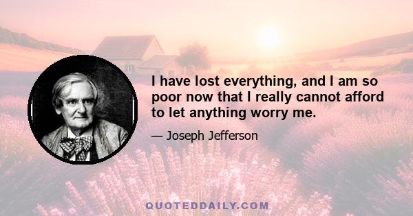 I have lost everything, and I am so poor now that I really cannot afford to let anything worry me.