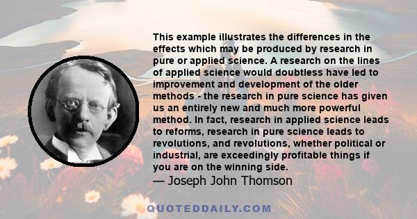 This example illustrates the differences in the effects which may be produced by research in pure or applied science. A research on the lines of applied science would doubtless have led to improvement and development of 