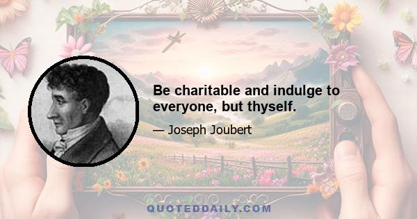 Be charitable and indulge to everyone, but thyself.