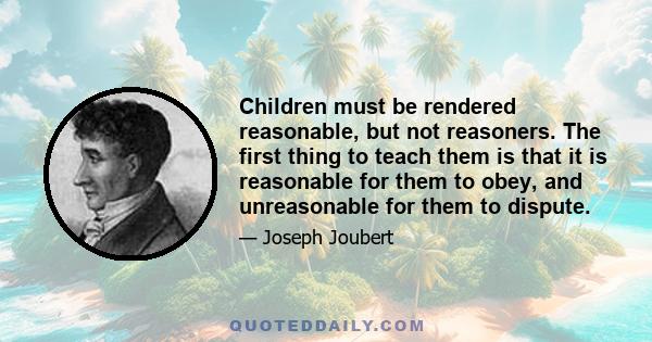 Children must be rendered reasonable, but not reasoners. The first thing to teach them is that it is reasonable for them to obey, and unreasonable for them to dispute.