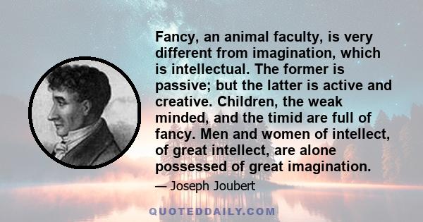 Fancy, an animal faculty, is very different from imagination, which is intellectual. The former is passive; but the latter is active and creative. Children, the weak minded, and the timid are full of fancy. Men and