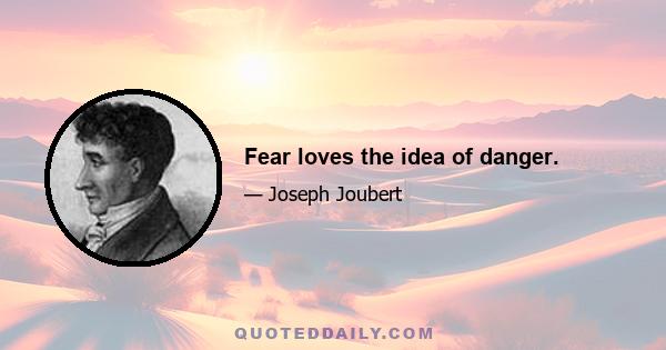 Fear loves the idea of danger.