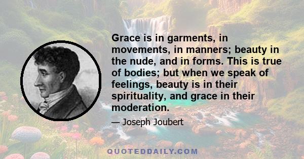 Grace is in garments, in movements, in manners; beauty in the nude, and in forms. This is true of bodies; but when we speak of feelings, beauty is in their spirituality, and grace in their moderation.