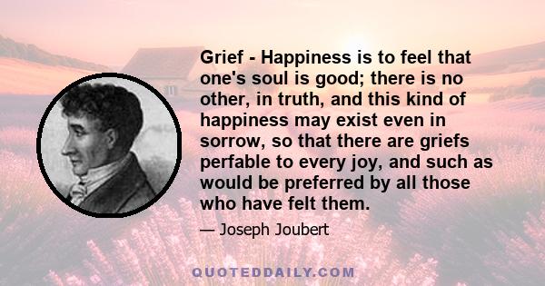 Grief - Happiness is to feel that one's soul is good; there is no other, in truth, and this kind of happiness may exist even in sorrow, so that there are griefs perfable to every joy, and such as would be preferred by