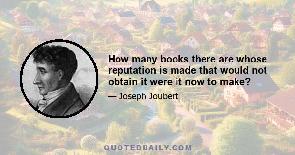 How many books there are whose reputation is made that would not obtain it were it now to make?