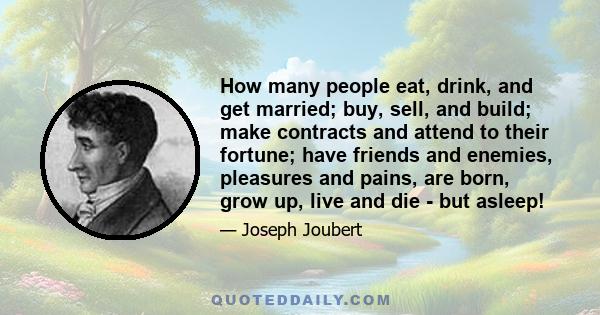 How many people eat, drink, and get married; buy, sell, and build; make contracts and attend to their fortune; have friends and enemies, pleasures and pains, are born, grow up, live and die - but asleep!