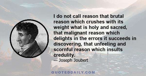 I do not call reason that brutal reason which crushes with its weight what is holy and sacred, that malignant reason which delights in the errors it succeeds in discovering, that unfeeling and scornful reason which