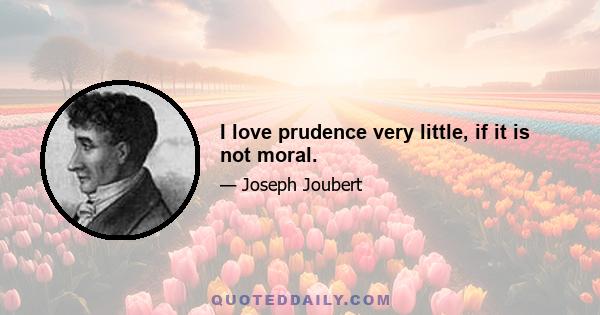 I love prudence very little, if it is not moral.