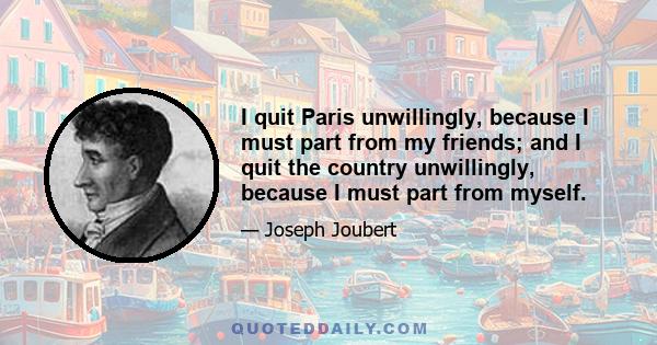 I quit Paris unwillingly, because I must part from my friends; and I quit the country unwillingly, because I must part from myself.