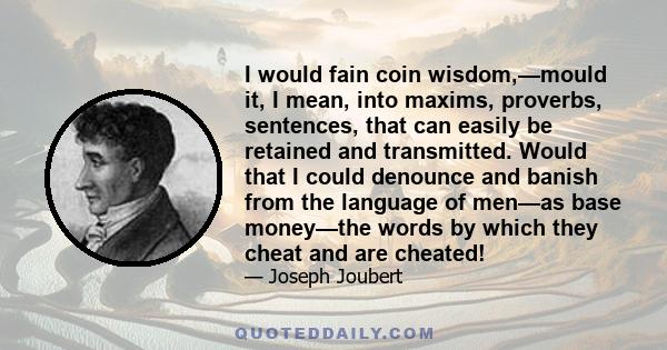 I would fain coin wisdom,—mould it, I mean, into maxims, proverbs, sentences, that can easily be retained and transmitted. Would that I could denounce and banish from the language of men—as base money—the words by which 