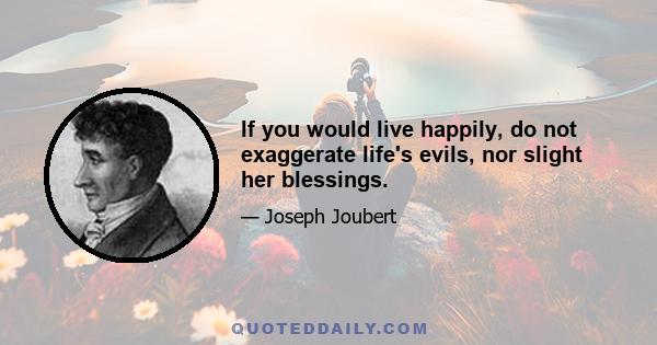 If you would live happily, do not exaggerate life's evils, nor slight her blessings.