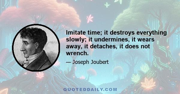 Imitate time; it destroys everything slowly; it undermines, it wears away, it detaches, it does not wrench.