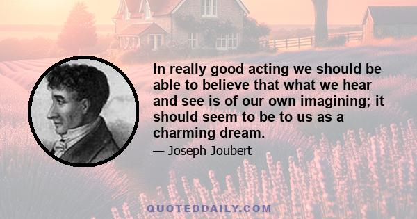 In really good acting we should be able to believe that what we hear and see is of our own imagining; it should seem to be to us as a charming dream.