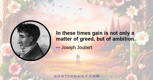 In these times gain is not only a matter of greed, but of ambition.