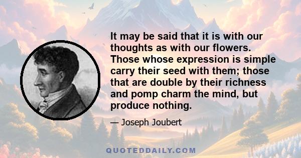 It may be said that it is with our thoughts as with our flowers. Those whose expression is simple carry their seed with them; those that are double by their richness and pomp charm the mind, but produce nothing.