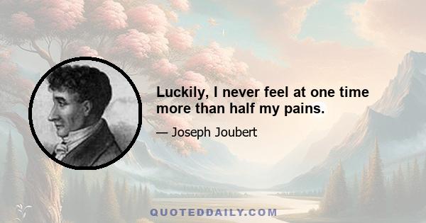 Luckily, I never feel at one time more than half my pains.