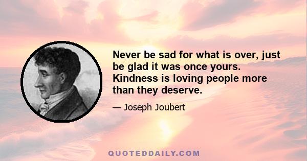 Never be sad for what is over, just be glad it was once yours. Kindness is loving people more than they deserve.