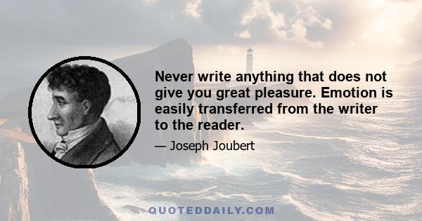 Never write anything that does not give you great pleasure. Emotion is easily transferred from the writer to the reader.