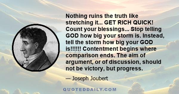 Nothing ruins the truth like stretching it... GET RICH QUICK! Count your blessings... Stop telling GOD how big your storm is. Instead, tell the storm how big your GOD is!!!!!! Contentment begins where comparison ends.