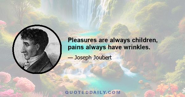 Pleasures are always children, pains always have wrinkles.