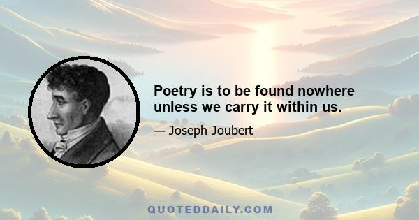 Poetry is to be found nowhere unless we carry it within us.