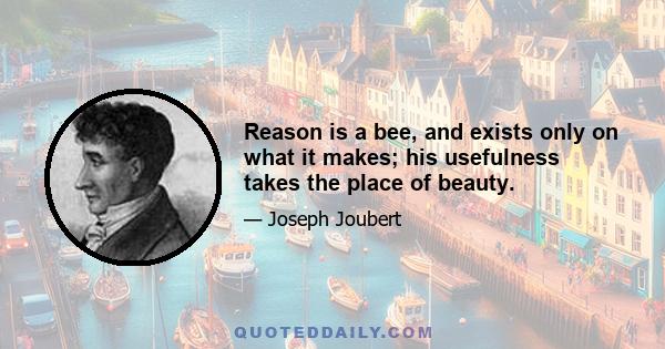 Reason is a bee, and exists only on what it makes; his usefulness takes the place of beauty.