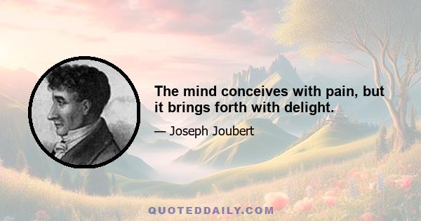 The mind conceives with pain, but it brings forth with delight.