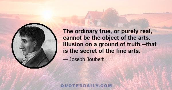 The ordinary true, or purely real, cannot be the object of the arts. Illusion on a ground of truth,--that is the secret of the fine arts.