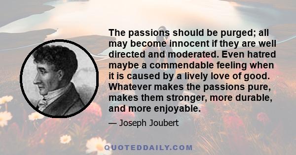 The passions should be purged; all may become innocent if they are well directed and moderated. Even hatred maybe a commendable feeling when it is caused by a lively love of good. Whatever makes the passions pure, makes 