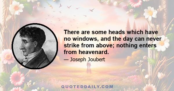 There are some heads which have no windows, and the day can never strike from above; nothing enters from heavenard.