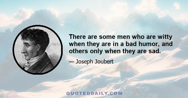 There are some men who are witty when they are in a bad humor, and others only when they are sad.