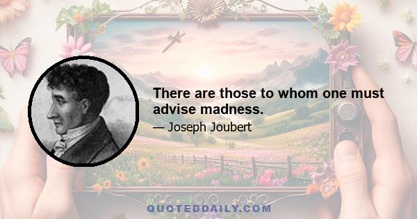 There are those to whom one must advise madness.