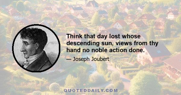 Think that day lost whose descending sun, views from thy hand no noble action done.