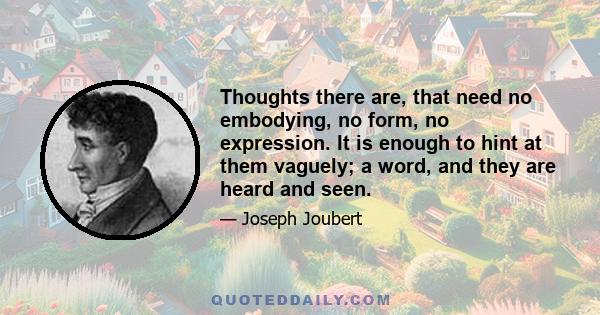 Thoughts there are, that need no embodying, no form, no expression. It is enough to hint at them vaguely; a word, and they are heard and seen.