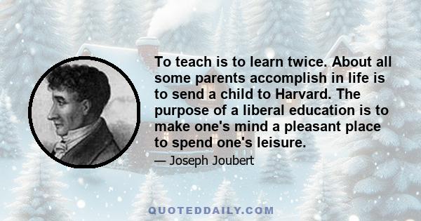 To teach is to learn twice. About all some parents accomplish in life is to send a child to Harvard. The purpose of a liberal education is to make one's mind a pleasant place to spend one's leisure.