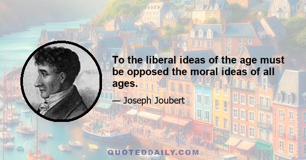 To the liberal ideas of the age must be opposed the moral ideas of all ages.