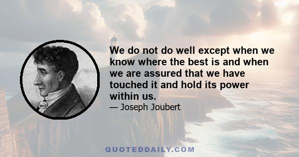 We do not do well except when we know where the best is and when we are assured that we have touched it and hold its power within us.